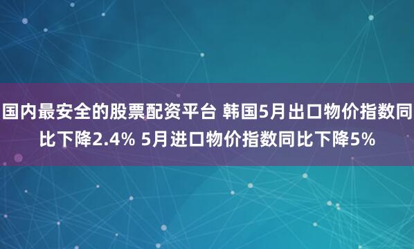 国内最安全的股票配资平台 韩国5月出口物价指数同比下降2.4% 5月进口物价指数同比下降5%