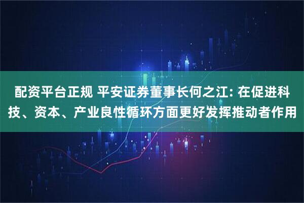 配资平台正规 平安证券董事长何之江: 在促进科技、资本、产业良性循环方面更好发挥推动者作用