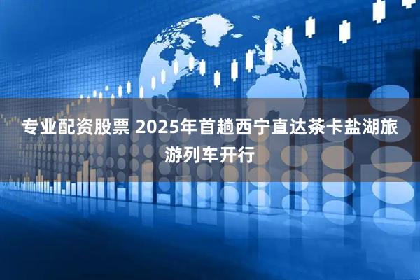 专业配资股票 2025年首趟西宁直达茶卡盐湖旅游列车开行