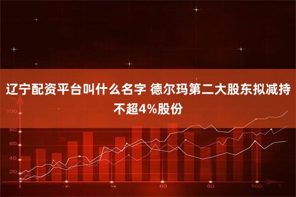 辽宁配资平台叫什么名字 德尔玛第二大股东拟减持不超4%股份