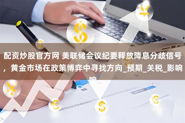 配资炒股官方网 美联储会议纪要释放降息分歧信号，黄金市场在政策博弈中寻找方向_预期_关税_影响