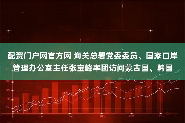 配资门户网官方网 海关总署党委委员、国家口岸管理办公室主任张宝峰率团访问蒙古国、韩国