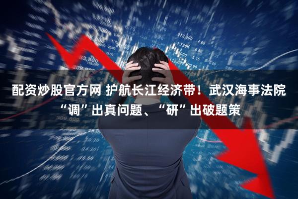 配资炒股官方网 护航长江经济带！武汉海事法院“调”出真问题、“研”出破题策