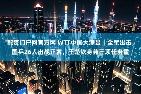 配资门户网官方网 WTT中国大满贯｜全军出击，国乒26人出战正赛，王楚钦身兼三项任务重