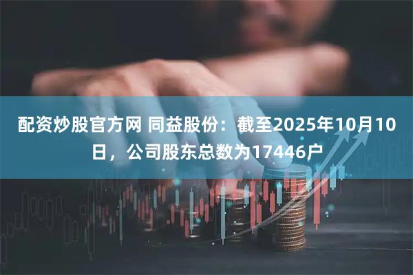 配资炒股官方网 同益股份：截至2025年10月10日，公司股东总数为17446户