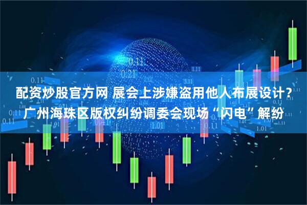 配资炒股官方网 展会上涉嫌盗用他人布展设计？广州海珠区版权纠纷调委会现场“闪电”解纷