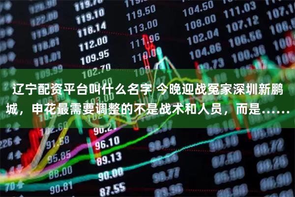 辽宁配资平台叫什么名字 今晚迎战冤家深圳新鹏城，申花最需要调整的不是战术和人员，而是……