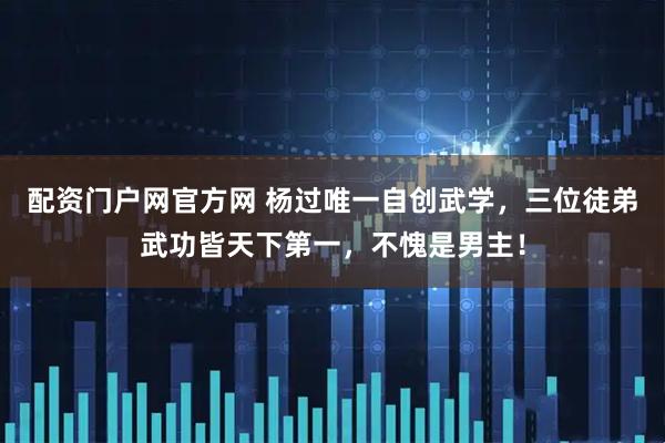配资门户网官方网 杨过唯一自创武学，三位徒弟武功皆天下第一，不愧是男主！